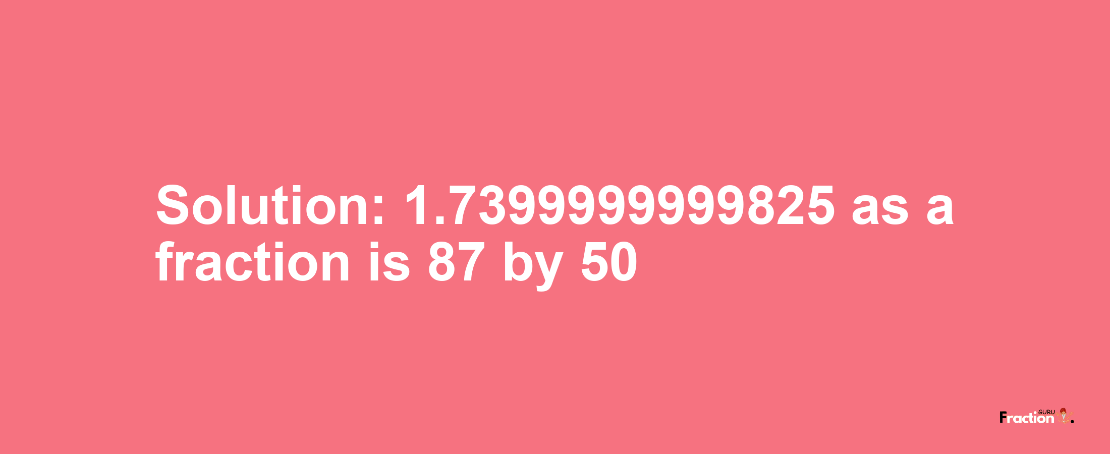 Solution:1.7399999999825 as a fraction is 87/50